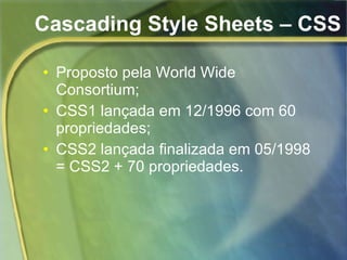 Cascading Style Sheets – CSS Proposto pela World Wide Consortium; CSS1 lançada em 12/1996 com 60 propriedades; CSS2 lançada finalizada em 05/1998 = CSS2 + 70 propriedades. 
