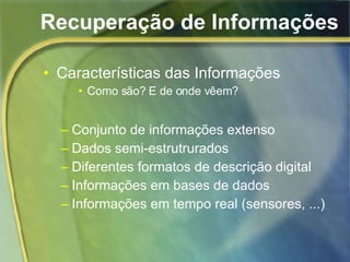 Recuperação de Informações Características das Informações Como são? E de onde vêem? Conjunto de informações extenso Dados semi-estrutrurados Diferentes formatos de descrição digital Informações em bases de dados Informações em tempo real (sensores, ...) 
