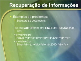 Recuperação de Informações Exemplos de problemas: Estrutura do documento: .... <tr><td> AUTOR </td><td> Título </td><td> Ano </td></tr> <tr><td>Pedro Araujo</td><td>Java</td><td>2001</td></tr> <tr><td>Arthur Silva</td><td>XML</td><td>2000</td></tr> .... 