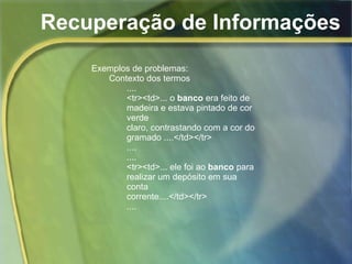 Recuperação de Informações Exemplos de problemas: Contexto dos termos .... <tr><td>... o  banco  era feito de madeira e estava pintado de cor verde claro, contrastando com a cor do gramado ....</td></tr> .... .... <tr><td>... ele foi ao  banco  para realizar um depósito em sua conta corrente....</td></tr> .... 