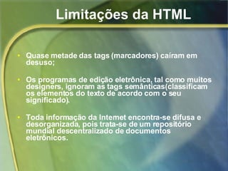 Limitações da HTML Quase metade das tags (marcadores) caíram em desuso; Os programas de edição eletrônica, tal como muitos designers, ignoram as tags semânticas(classificam os elementos do texto de acordo com o seu significado). Toda informação da Internet encontra-se difusa e desorganizada, pois trata-se de um repositório mundial descentralizado de documentos eletrônicos.  