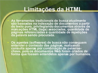 As ferramentas tradicionais de busca atualmente são baseadas na indexação de documentos a partir do texto puro, privilegiando documentos através de marcações HTML (tags) associadas, quantidade de páginas referenciadas e quantidade de repetições da palavra sendo procurada. Os agentes (softwares) de busca não conseguem entender o conteúdo das páginas, realizando consulta apenas por combinação de palavras-chave, pois os documentos Web foram criados de forma que fossem entendidos apenas por humanos. Limitações da HTML 