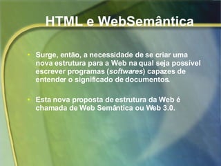 HTML e WebSemântica Surge, então, a necessidade de se criar uma nova estrutura para a Web na qual seja possível escrever programas ( softwares ) capazes de entender o significado de documentos.  Esta nova proposta de estrutura da Web é chamada de Web Semântica ou Web 3.0.   