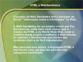 HTML e WebSemântica O projeto da Web Semântica tem o princípio de incluir "informação sobre a informação" na Web. A Web Semântica foi um projeto criado por Tim Berners-Lee, nada mais nada menos que o criador do HTML e da World Wide Web, onde o objetivo desse projeto é melhorar a Web através de padrões e ferramentas que tornem seu conteúdo claro e de fácil manutenção. Mas para que isso ocorra  a linguagem HTML é ineficiente, uma vez que não permite criar categorias semânticas. 