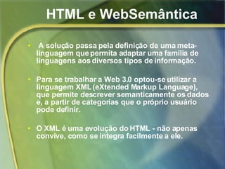 HTML e WebSemântica A solução passa pela definição de uma meta-linguagem que permita adaptar uma família de linguagens aos diversos tipos de informação.  Para se trabalhar a Web 3.0 optou-se utilizar a linguagem XML (eXtended Markup Language), que permite descrever semanticamente os dados e, a partir de categorias que o próprio usuário pode definir. O XML é uma evolução do HTML - não apenas convive, como se integra facilmente a ele.   