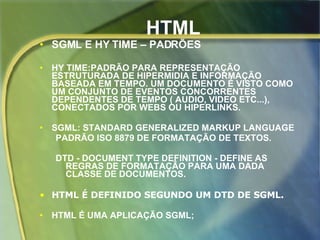 HTML SGML E HY TIME – PADRÕES HY TIME:PADRÃO PARA REPRESENTAÇÃO ESTRUTURADA DE HIPERMIDIA E INFORMAÇÃO BASEADA EM TEMPO. UM DOCUMENTO É VISTO COMO UM CONJUNTO DE EVENTOS CONCORRENTES DEPENDENTES DE TEMPO ( AUDIO, VIDEO ETC...), CONECTADOS POR WEBS OU HIPERLINKS.   SGML: STANDARD GENERALIZED MARKUP LANGUAGE  PADRÃO ISO 8879 DE FORMATAÇÃO DE TEXTOS. DTD - DOCUMENT TYPE DEFINITION - DEFINE AS REGRAS DE FORMATAÇÃO PARA UMA DADA CLASSE DE DOCUMENTOS.  HTML É DEFINIDO SEGUNDO UM DTD DE SGML. HTML É UMA APLICAÇÃO SGML; 