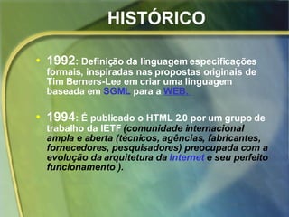 HISTÓRICO 1992 : Definição da linguagem especificações formais, inspiradas nas propostas originais de Tim Berners-Lee em criar uma linguagem baseada em  SGML  para a  WEB.  1994 : É publicado o HTML 2.0 por um   grupo de trabalho da IETF   (comunidade internacional ampla e aberta (técnicos, agências, fabricantes, fornecedores, pesquisadores) preocupada com a evolução da arquitetura da  Internet  e seu perfeito funcionamento ). 