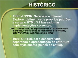 HISTÓRICO 1995 e 1996 : Netscape e Internet Explorer definem seus próprios padrões e surge o HTML 3.2 baseado nas implementações correntes. OBS:  Desde 1996, as especificações HTML vêm sendo  mantidas, com o auxílio de fabricantes de software,  pela World Wide Web Consortium (W3C)   1997: O HTML 4.0 é desenvolvido separando a apresentação da estrutura com style sheets (folhas de estilo). 