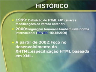 HISTÓRICO 1999 :  Definição do HTML 4.01 (suaves modificações da versão anterior). 2000: linguagem tornou-se também uma norma internacional ( ISO / IEC  15445:2000)   A partir de 2002:Foco no desenvolvimento do XHTML,especificação HTML baseada em XML. 