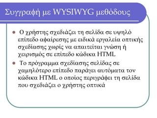 Συγγραφή με WYSIWYG μεθόδους

   Ο χρήστης σχεδιάζει τη σελίδα σε υψηλό
  επίπεδο αφαίρεσης με ειδικά εργαλεία οπτικής
  σχεδίασης χωρίς να απαιτείται γνώση ή
  χειρισμός σε επίπεδο κώδικα HTML
   Το πρόγραμμα σχεδίασης σελίδας σε
  χαμηλότερο επίπεδο παράγει αυτόματα τον
  κώδικα HTML ο οποίος περιγράφει τη σελίδα
  που σχεδιάζει ο χρήστης οπτικά
 