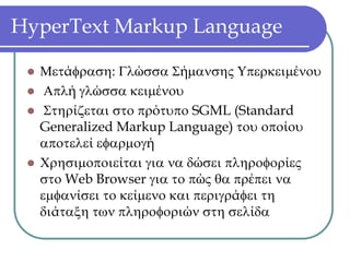 HyperText Markup Language

  Μετάφραση: Γλώσσα Σήμανσης Υπερκειμένου
   Απλή γλώσσα κειμένου
   Στηρίζεται στο πρότυπο SGML (Standard
  Generalized Markup Language) του οποίου
  αποτελεί εφαρμογή
  Χρησιμοποιείται για να δώσει πληροφορίες
  στο Web Browser για το πώς θα πρέπει να
  εμφανίσει το κείμενο και περιγράφει τη
  διάταξη των πληροφοριών στη σελίδα
 