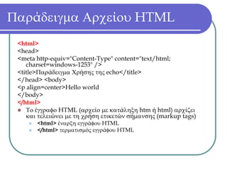 Παράδειγμα Αρχείου HTML
 <html>
 <head>
 <meta http-equiv="Content-Type" content="text/html;
    charset=windows-1253" />
 <title>Παράδειγμα Χρήσης της echo</title>
 </head> <body>
 <p align=center>Hello world
 </body>
 </html>
    Το έγγραφο HTML (αρχείο με κατάληξη htm ή html) αρχίζει
    και τελειώνει με τη χρήση ετικετών σήμανσης (markup tags)
       <html> έναρξη εγγράφου HTML
       </html> τερματισμός εγγράφου HTML
 