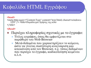 Κεφαλίδα HTML Εγγράφου
 <head>
 <meta http-equiv="Content-Type" content="text/html; charset=windows-
    1253" /> <title>Παράδειγμα Χρήσης της echo
 </title>
 </head>
    Περιέχει πληροφορίες σχετικές με το έγγραφο:
       Τίτλος εγγράφου, όπως θα εμφανίζεται στο
       παράθυρο του Web Browser
       Μετά-δεδομένα που χαρακτηρίζουν το κείμενο,
       ώστε να γίνεται σωστότερη αναγνώριση και
       απεικόνιση από τον Browser, π.χ. τύπος δεδομένων
       που περιέχει το έγγραφο, κωδικοποίηση κειμένου
       κ.λ.π.
 