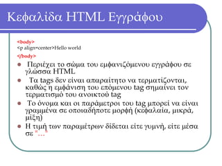 Κεφαλίδα HTML Εγγράφου
 <body>
 <p align=center>Hello world
 </body>
     Περιέχει το σώμα του εμφανιζόμενου εγγράφου σε
    γλώσσα HTML
     Τα tags δεν είναι απαραίτητο να τερματίζονται,
    καθώς η εμφάνιση του επόμενου tag σημαίνει τον
    τερματισμό του ανοικτού tag
     Το όνομα και οι παράμετροι του tag μπορεί να είναι
    γραμμένα σε οποιαδήποτε μορφή (κεφαλαία, μικρά,
    μίξη)
    Η τιμή των παραμέτρων δίδεται είτε γυμνή, είτε μέσα
    σε "…"
 