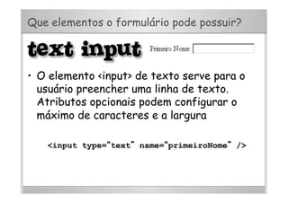 Que elementos o formulário pode possuir?
•  O elemento <input> de texto serve para o
usuário preencher uma linha de texto.
Atributos opcionais podem configurar o
máximo de caracteres e a largura
<input type=“text” name=“primeiroNome” />
 