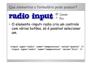 Que elementos o formulário pode possuir?
•  O elemento <input> radio cria um controle
com vários botões, só é possível selecionar
um.
<input type="radio" name="temperatura" value="quente" />
<input type="radio" name="temperatura" value="frio" />
 