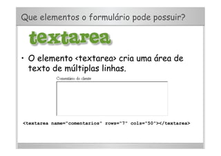 Que elementos o formulário pode possuir?
•  O elemento <textarea> cria uma área de
texto de múltiplas linhas.
<textarea name="comentarios" rows="7" cols="50"></textarea>
 