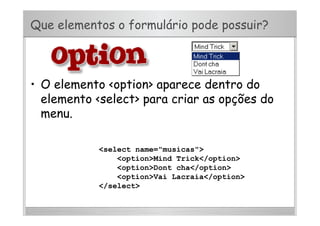 Que elementos o formulário pode possuir?
•  O elemento <option> aparece dentro do
elemento <select> para criar as opções do
menu.
<select name="musicas">
<option>Mind Trick</option>
<option>Dont cha</option>
<option>Vai Lacraia</option>
</select>
 