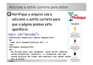 Adicione o estilo correto para obter
•  Verifique o arquivo css e
adicione o estilo correto para
que a página possua esta
aparência
<div>
<h2>Drinks Especiais desta Semana</h2>
<p>
<img src="imagens/yellow.gif" />
</p>
<h3>Lemon Breeze</h3>
<p>
Um drinks mais que saudável, este drink combina
ervas botânicas, minerais, e vitaminas com uma
suave mistura de limão que manterá sua saúde imune
dia e noite.
</p>
<div id=“drinks”>
 