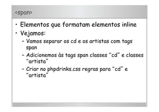 <span>
•  Elementos que formatam elementos inline
•  Vejamos:
–  Vamos separar os cd e os artistas com tags
span
–  Adicionemos às tags span classes “cd” e classes
“artista”
–  Criar no phpdrinks.css regras para “cd” e
“artista”
 