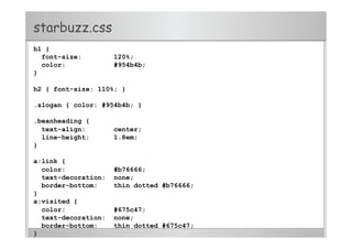 starbuzz.css
h1 {
font-size: 120%;
color: #954b4b;
}
h2 { font-size: 110%; }
.slogan { color: #954b4b; }
.beanheading {
text-align: center;
line-height: 1.8em;
}
a:link {
color: #b76666;
text-decoration: none;
border-bottom: thin dotted #b76666;
}
a:visited {
color: #675c47;
text-decoration: none;
border-bottom: thin dotted #675c47;
}
 
