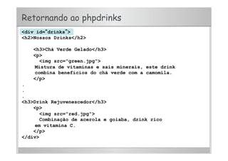 Retornando ao phpdrinks
<div id=“drinks”>
<h2>Nossos Drinks</h2>
<h3>Chá Verde Gelado</h3>
<p>
<img src="green.jpg">
Mistura de vitaminas e sais minerais, este drink
combina benefícios do chá verde com a camomila.
</p>
.
.
.
<h3>Drink Rejuvenescedor</h3>
<p>
<img src="red.jpg">
Combinação de acerola e goiaba, drink rico
em vitamina C.
</p>
</div>
 