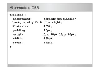 Alterando o CSS
#sidebar {
background: #efe5d0 url(images/
background.gif) bottom right;
font-size: 105%;
padding: 15px;
margin: 0px 10px 10px 10px;
width: 280px;
float: right;
}
 
