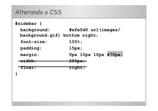 Alterando o CSS
#sidebar {
background: #efe5d0 url(images/
background.gif) bottom right;
font-size: 105%;
padding: 15px;
margin: 0px 10px 10px 470px;
width: 280px;
float: right;
}
 