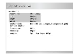 Fixando Camadas
#sidebar {
position: absolute;
top: 100px;
right: 200px;
width: 280px;
background: #efe5d0 url(images/background.gif)
bottom right;
font-size: 105%;
padding: 15px;
margin: 0px 10px 10px 470px;
}
 