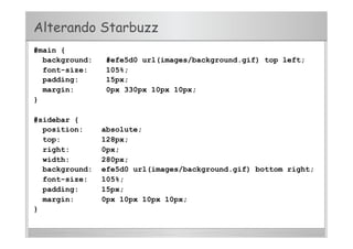 #main {
background: #efe5d0 url(images/background.gif) top left;
font-size: 105%;
padding: 15px;
margin: 0px 330px 10px 10px;
}
#sidebar {
position: absolute;
top: 128px;
right: 0px;
width: 280px;
background: efe5d0 url(images/background.gif) bottom right;
font-size: 105%;
padding: 15px;
margin: 0px 10px 10px 10px;
}
Alterando Starbuzz
 