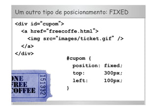 Um outro tipo de posicionamento: FIXED
<div id=“cupom”>
<a href=“freecoffe.html”>
<img src=“images/ticket.gif” />
</a>
</div>
#cupom {
position: fixed;
top: 300px;
left: 100px;
}
 