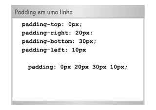 Padding em uma linha
padding-top: 0px;
padding-right: 20px;
padding-bottom: 30px;
padding-left: 10px
padding: 0px 20px 30px 10px;
 