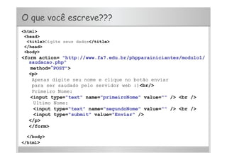 O que você escreve???
<html>
<head>
<title>Digite seus dados</title>
</head>
<body>
<form action= "http://www.fa7.edu.br/phpparainiciantes/modulo1/
saudacao.php"
method=“POST">
<p>
Apenas digite seu nome e clique no botão enviar
para ser saudado pelo servidor web :)<br/>
Primeiro Nome:
<input type="text" name="primeiroNome" value="" /> <br />
Ultimo Nome:
<input type="text" name="segundoNome" value="" /> <br />
<input type="submit" value="Enviar" />
</p>
</form>
</body>
</html>
 