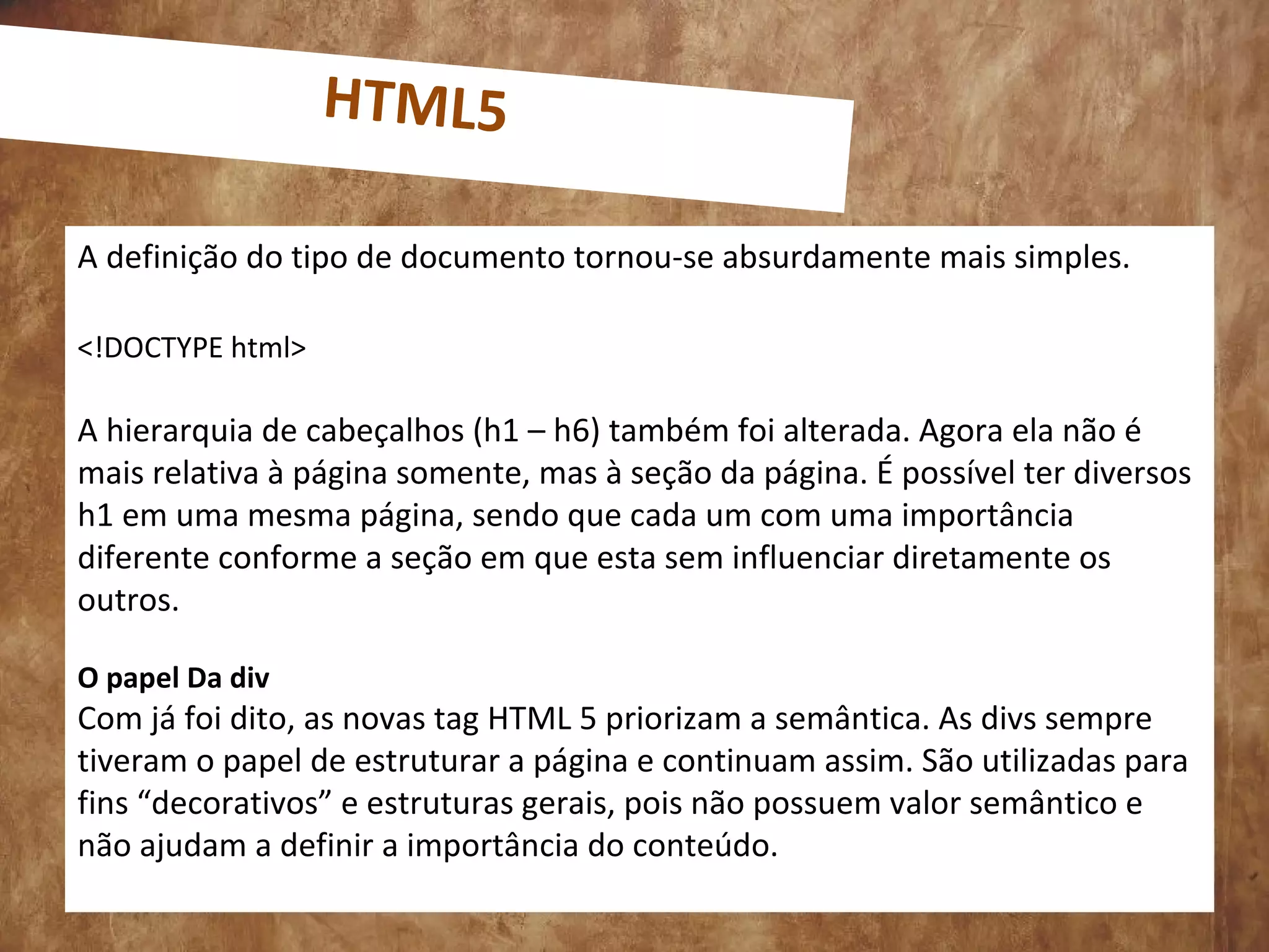 0
A definição do tipo de documento tornou-se absurdamente mais simples.
<!DOCTYPE html>
A hierarquia de cabeçalhos (h1 – h6) também foi alterada. Agora ela não é
mais relativa à página somente, mas à seção da página. É possível ter diversos
h1 em uma mesma página, sendo que cada um com uma importância
diferente conforme a seção em que esta sem influenciar diretamente os
outros.
O papel Da div
Com já foi dito, as novas tag HTML 5 priorizam a semântica. As divs sempre
tiveram o papel de estruturar a página e continuam assim. São utilizadas para
fins “decorativos” e estruturas gerais, pois não possuem valor semântico e
não ajudam a definir a importância do conteúdo.
HTML5
 