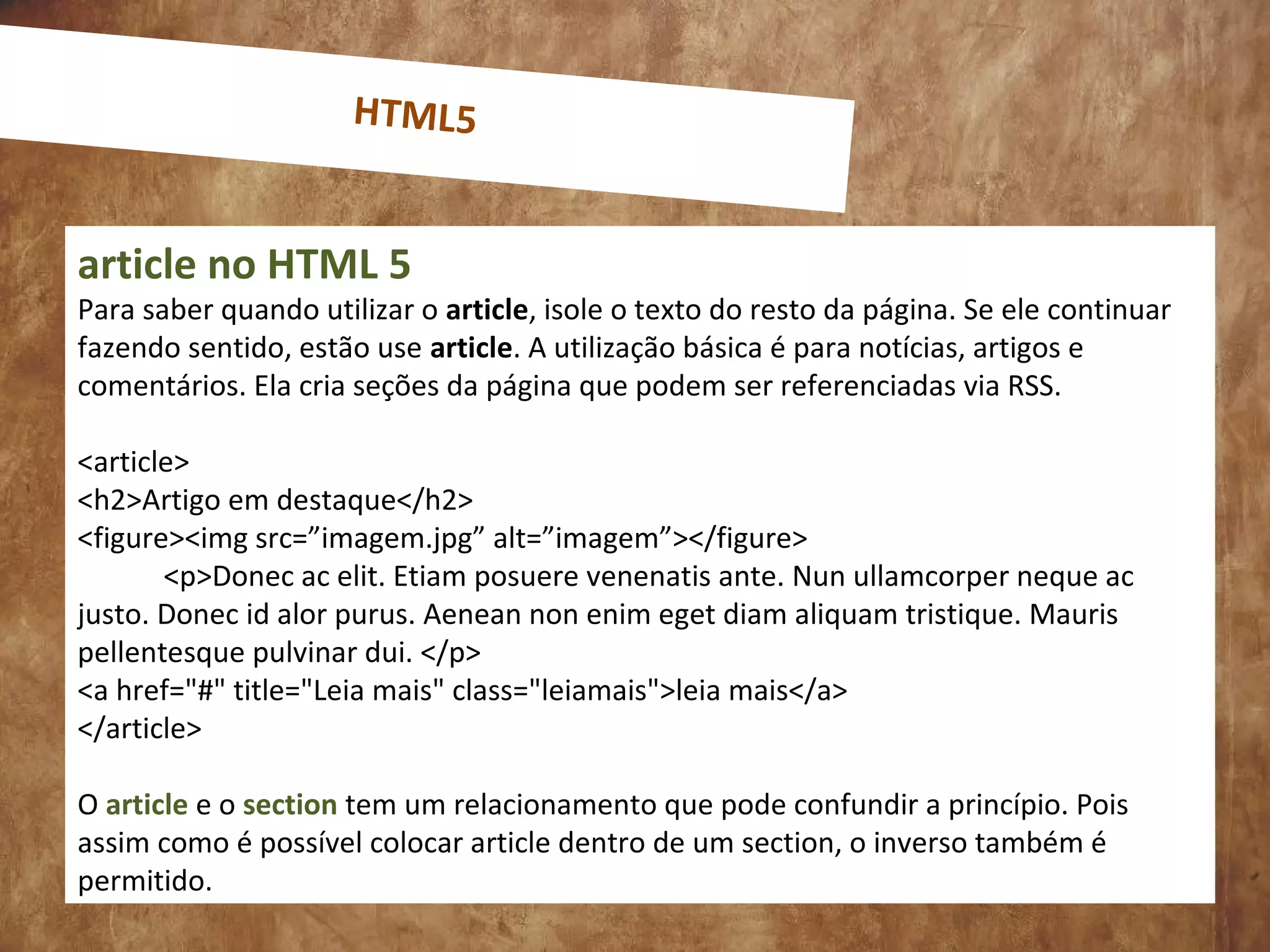 0
article no HTML 5
Para saber quando utilizar o article, isole o texto do resto da página. Se ele continuar
fazendo sentido, estão use article. A utilização básica é para notícias, artigos e
comentários. Ela cria seções da página que podem ser referenciadas via RSS.
<article>
<h2>Artigo em destaque</h2>
<figure><img src=”imagem.jpg” alt=”imagem”></figure>
<p>Donec ac elit. Etiam posuere venenatis ante. Nun ullamcorper neque ac
justo. Donec id alor purus. Aenean non enim eget diam aliquam tristique. Mauris
pellentesque pulvinar dui. </p>
<a href="#" title="Leia mais" class="leiamais">leia mais</a>
</article>
O article e o section tem um relacionamento que pode confundir a princípio. Pois
assim como é possível colocar article dentro de um section, o inverso também é
permitido.
HTML5
 