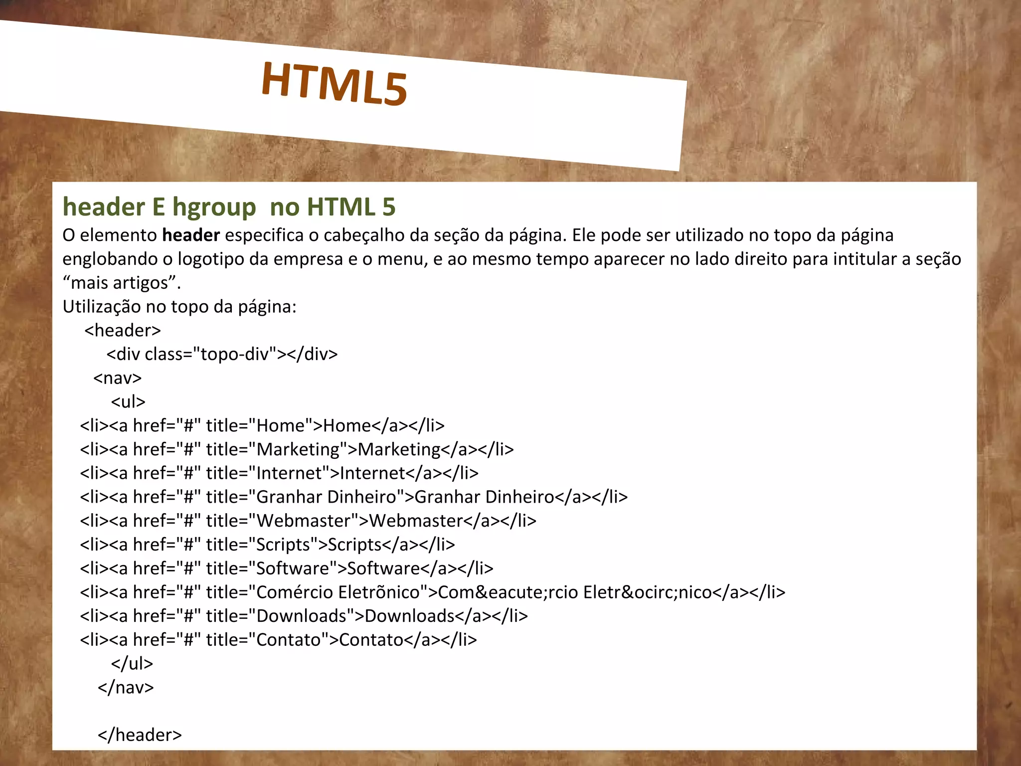 0
header E hgroup no HTML 5
O elemento header especifica o cabeçalho da seção da página. Ele pode ser utilizado no topo da página
englobando o logotipo da empresa e o menu, e ao mesmo tempo aparecer no lado direito para intitular a seção
“mais artigos”.
Utilização no topo da página:
<header>
<div class="topo-div"></div>
<nav>
<ul>
<li><a href="#" title="Home">Home</a></li>
<li><a href="#" title="Marketing">Marketing</a></li>
<li><a href="#" title="Internet">Internet</a></li>
<li><a href="#" title="Granhar Dinheiro">Granhar Dinheiro</a></li>
<li><a href="#" title="Webmaster">Webmaster</a></li>
<li><a href="#" title="Scripts">Scripts</a></li>
<li><a href="#" title="Software">Software</a></li>
<li><a href="#" title="Comércio Eletrõnico">Com&eacute;rcio Eletr&ocirc;nico</a></li>
<li><a href="#" title="Downloads">Downloads</a></li>
<li><a href="#" title="Contato">Contato</a></li>
</ul>
</nav>
</header>
HTML5
 