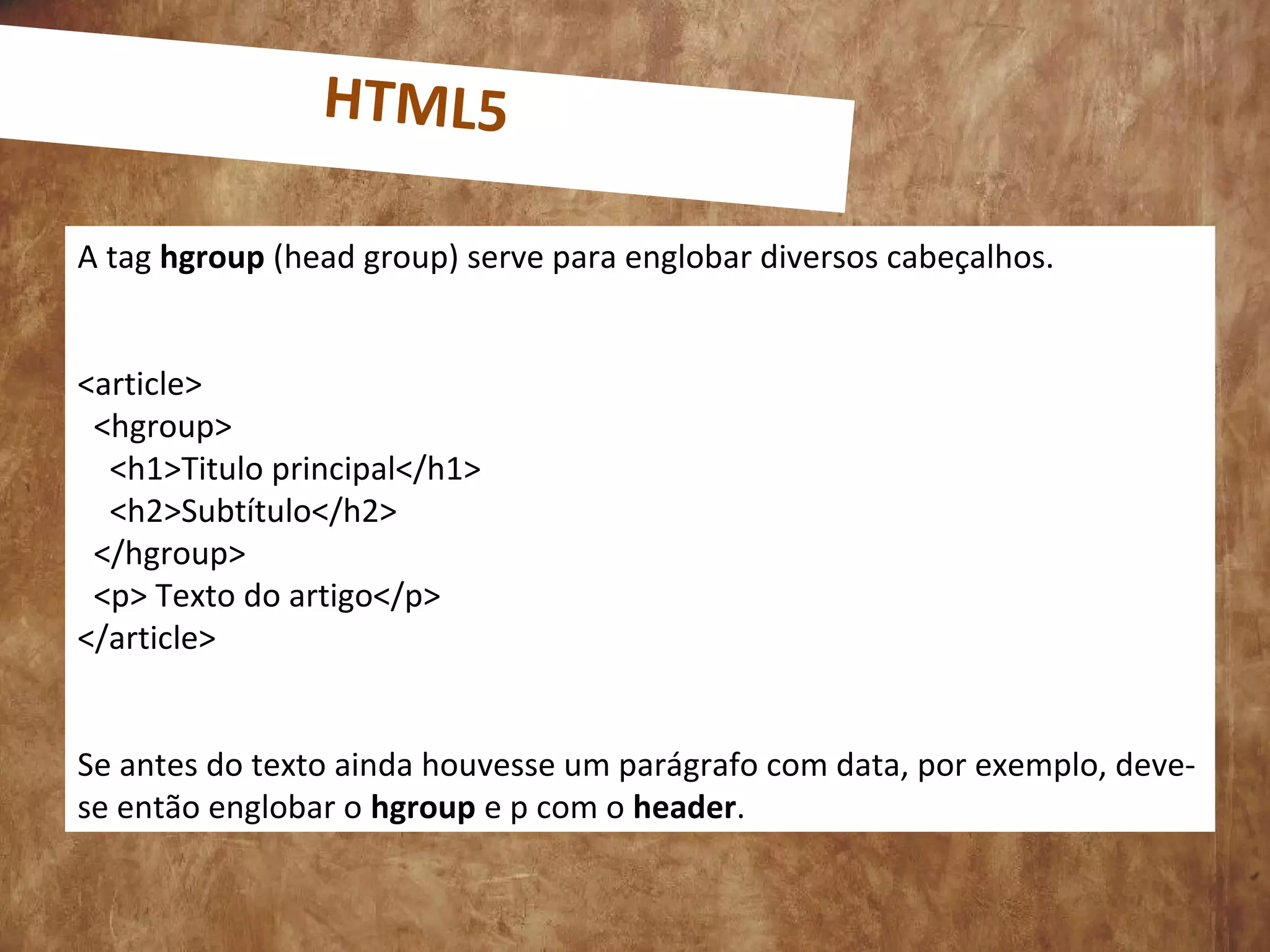 0
A tag hgroup (head group) serve para englobar diversos cabeçalhos.
<article>
<hgroup>
<h1>Titulo principal</h1>
<h2>Subtítulo</h2>
</hgroup>
<p> Texto do artigo</p>
</article>
Se antes do texto ainda houvesse um parágrafo com data, por exemplo, deve-
se então englobar o hgroup e p com o header.
HTML5
 