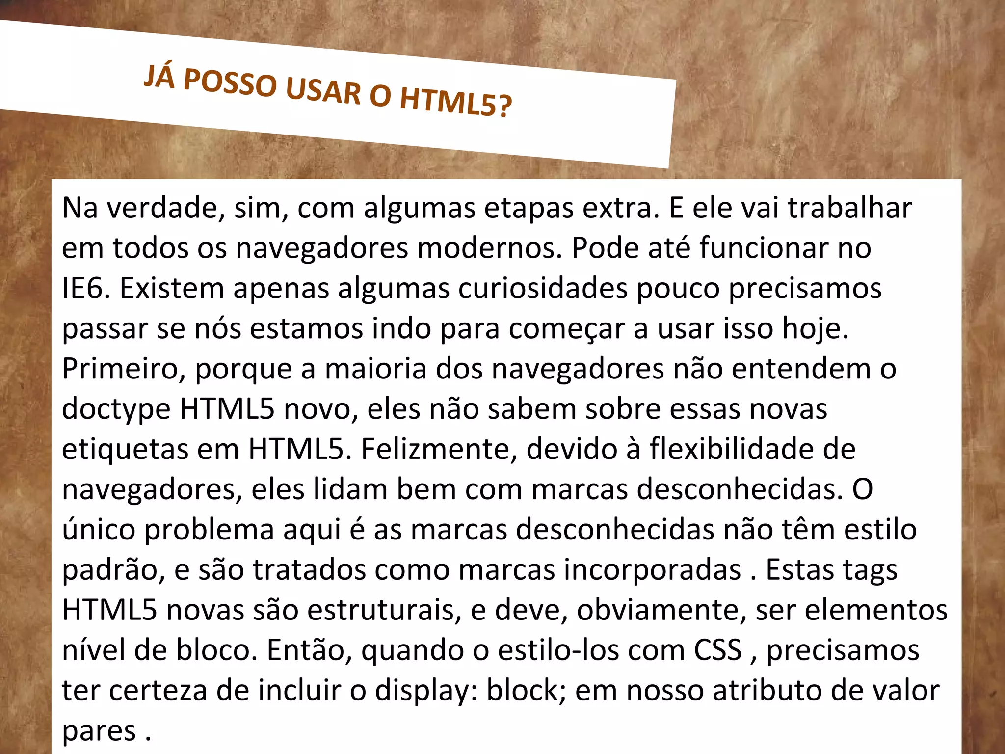 0
Na verdade, sim, com algumas etapas extra. E ele vai trabalhar
em todos os navegadores modernos. Pode até funcionar no
IE6. Existem apenas algumas curiosidades pouco precisamos
passar se nós estamos indo para começar a usar isso hoje.
Primeiro, porque a maioria dos navegadores não entendem o
doctype HTML5 novo, eles não sabem sobre essas novas
etiquetas em HTML5. Felizmente, devido à flexibilidade de
navegadores, eles lidam bem com marcas desconhecidas. O
único problema aqui é as marcas desconhecidas não têm estilo
padrão, e são tratados como marcas incorporadas . Estas tags
HTML5 novas são estruturais, e deve, obviamente, ser elementos
nível de bloco. Então, quando o estilo-los com CSS , precisamos
ter certeza de incluir o display: block; em nosso atributo de valor
pares .
JÁ POSSO USAR O HTML5?
 