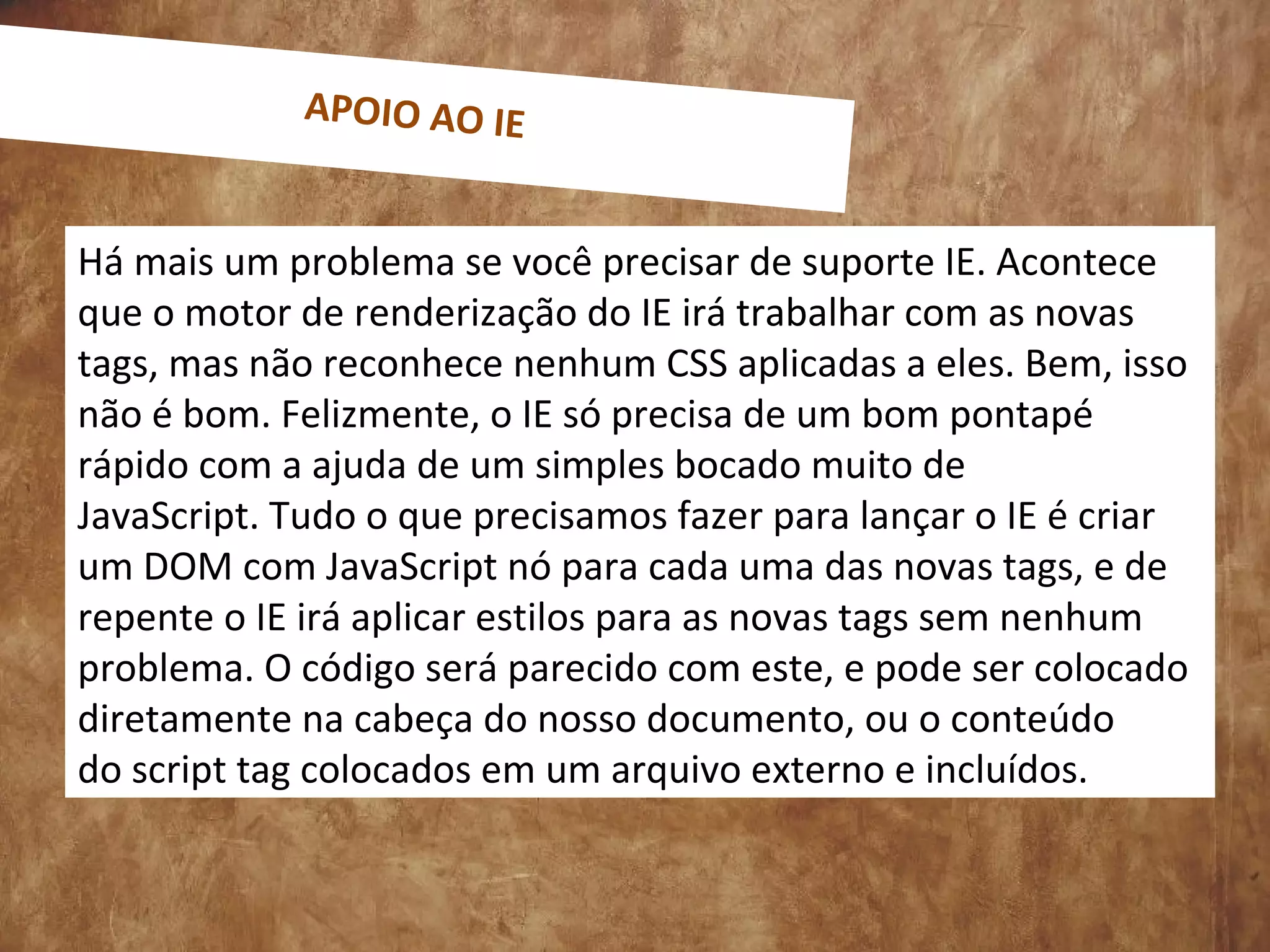 Há mais um problema se você precisar de suporte IE. Acontece
que o motor de renderização do IE irá trabalhar com as novas
tags, mas não reconhece nenhum CSS aplicadas a eles. Bem, isso
não é bom. Felizmente, o IE só precisa de um bom pontapé
rápido com a ajuda de um simples bocado muito de
JavaScript. Tudo o que precisamos fazer para lançar o IE é criar
um DOM com JavaScript nó para cada uma das novas tags, e de
repente o IE irá aplicar estilos para as novas tags sem nenhum
problema. O código será parecido com este, e pode ser colocado
diretamente na cabeça do nosso documento, ou o conteúdo
do script tag colocados em um arquivo externo e incluídos.
APOIO AO IE
 