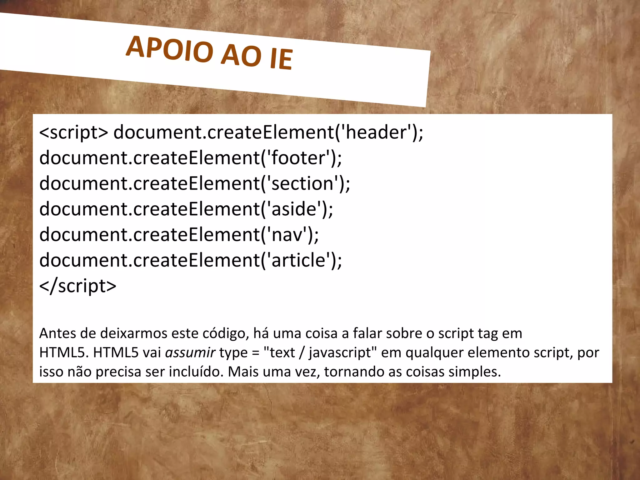 <script> document.createElement('header');
document.createElement('footer');
document.createElement('section');
document.createElement('aside');
document.createElement('nav');
document.createElement('article');
</script>
Antes de deixarmos este código, há uma coisa a falar sobre o script tag em
HTML5. HTML5 vai assumir type = "text / javascript" em qualquer elemento script, por
isso não precisa ser incluído. Mais uma vez, tornando as coisas simples.
APOIO AO IE
 