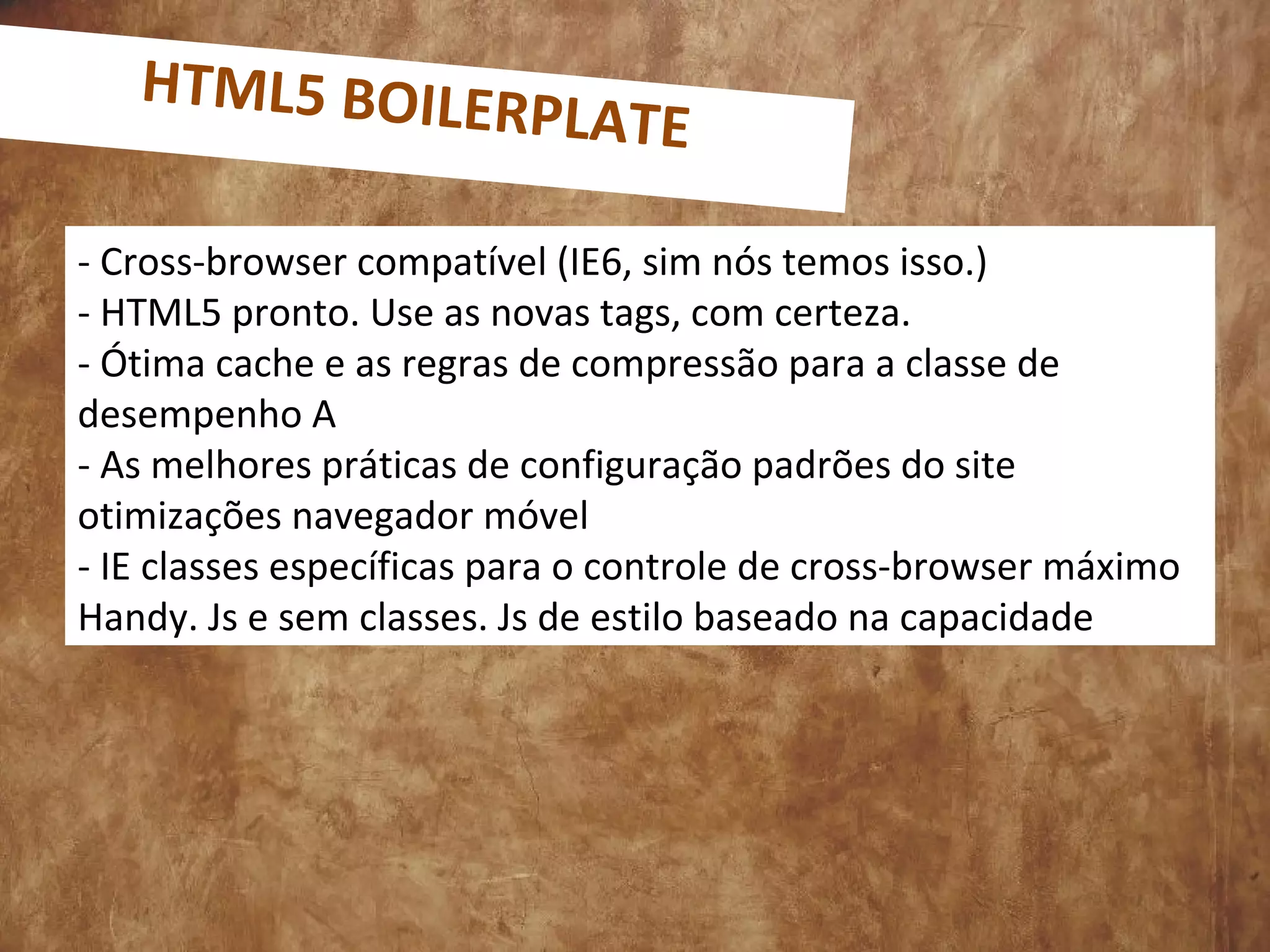 - Cross-browser compatível (IE6, sim nós temos isso.)
- HTML5 pronto. Use as novas tags, com certeza.
- Ótima cache e as regras de compressão para a classe de
desempenho A
- As melhores práticas de configuração padrões do site
otimizações navegador móvel
- IE classes específicas para o controle de cross-browser máximo
Handy. Js e sem classes. Js de estilo baseado na capacidade
HTML5 BOILERPLATE
 