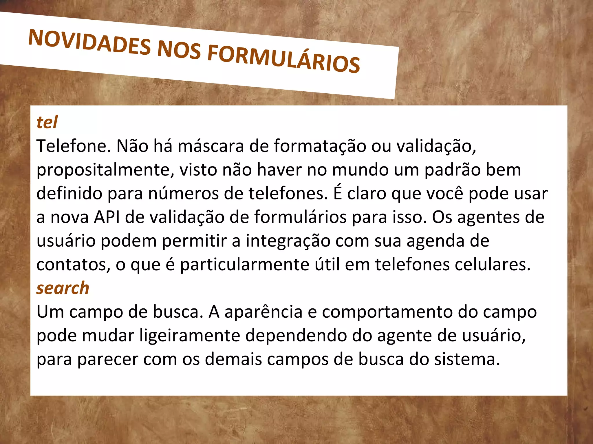 tel
Telefone. Não há máscara de formatação ou validação,
propositalmente, visto não haver no mundo um padrão bem
definido para números de telefones. É claro que você pode usar
a nova API de validação de formulários para isso. Os agentes de
usuário podem permitir a integração com sua agenda de
contatos, o que é particularmente útil em telefones celulares.
search
Um campo de busca. A aparência e comportamento do campo
pode mudar ligeiramente dependendo do agente de usuário,
para parecer com os demais campos de busca do sistema.
NOVIDADES NOS FORMULÁRIOS
 