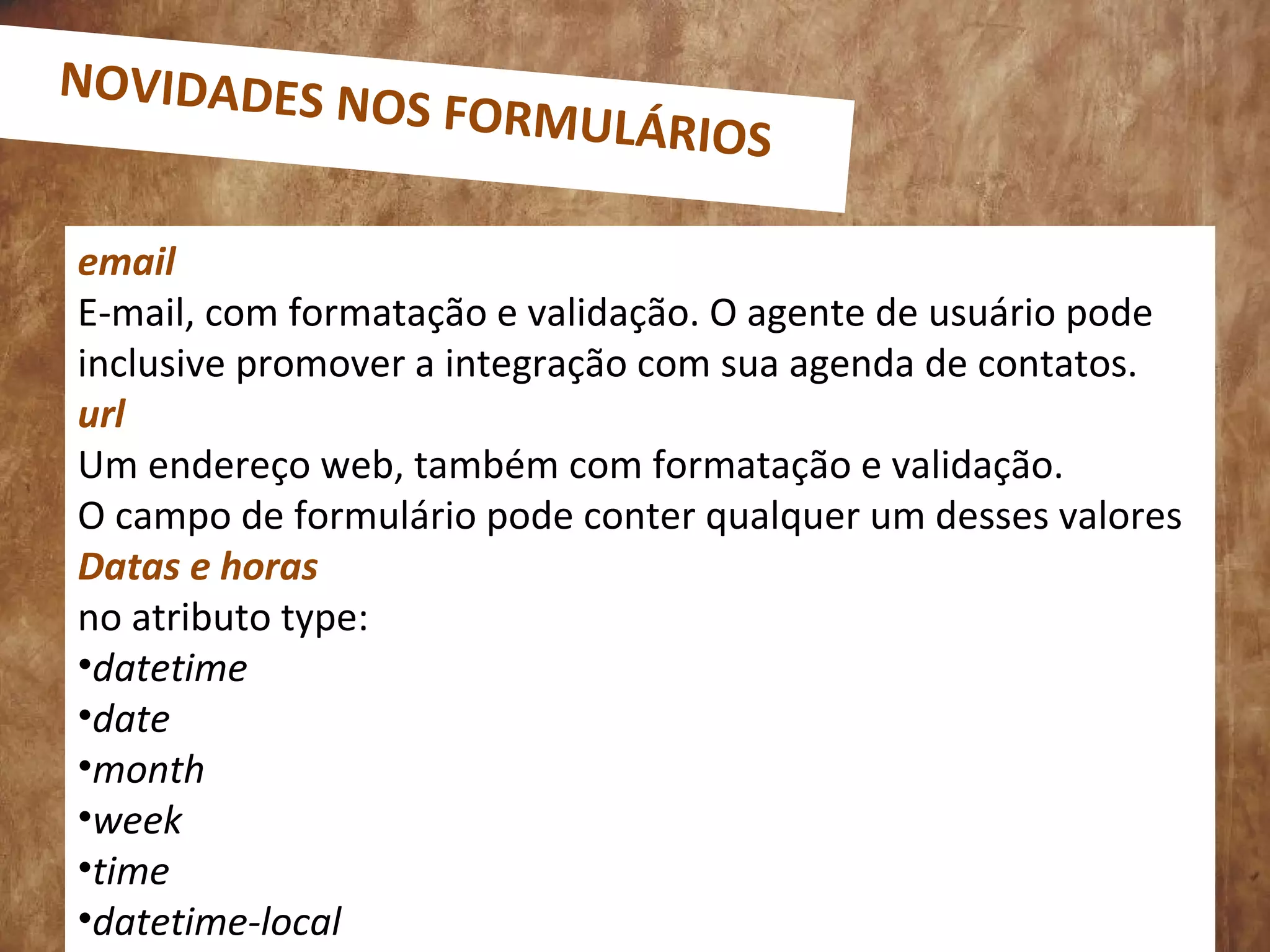email
E-mail, com formatação e validação. O agente de usuário pode
inclusive promover a integração com sua agenda de contatos.
url
Um endereço web, também com formatação e validação.
O campo de formulário pode conter qualquer um desses valores
Datas e horas
no atributo type:
•datetime
•date
•month
•week
•time
•datetime-local
NOVIDADES NOS FORMULÁRIOS
 