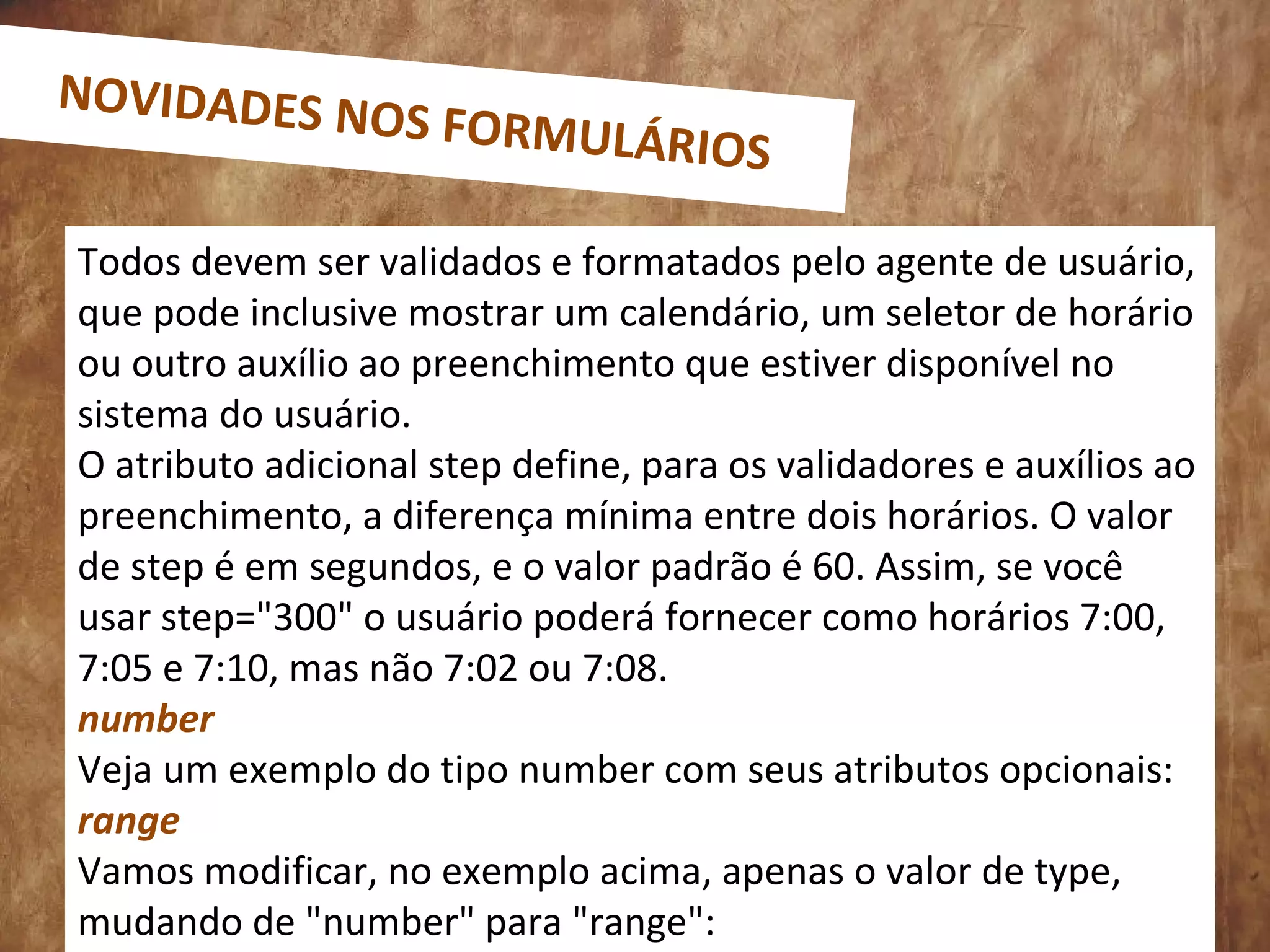 Todos devem ser validados e formatados pelo agente de usuário,
que pode inclusive mostrar um calendário, um seletor de horário
ou outro auxílio ao preenchimento que estiver disponível no
sistema do usuário.
O atributo adicional step define, para os validadores e auxílios ao
preenchimento, a diferença mínima entre dois horários. O valor
de step é em segundos, e o valor padrão é 60. Assim, se você
usar step="300" o usuário poderá fornecer como horários 7:00,
7:05 e 7:10, mas não 7:02 ou 7:08.
number
Veja um exemplo do tipo number com seus atributos opcionais:
range
Vamos modificar, no exemplo acima, apenas o valor de type,
mudando de "number" para "range":
NOVIDADES NOS FORMULÁRIOS
 