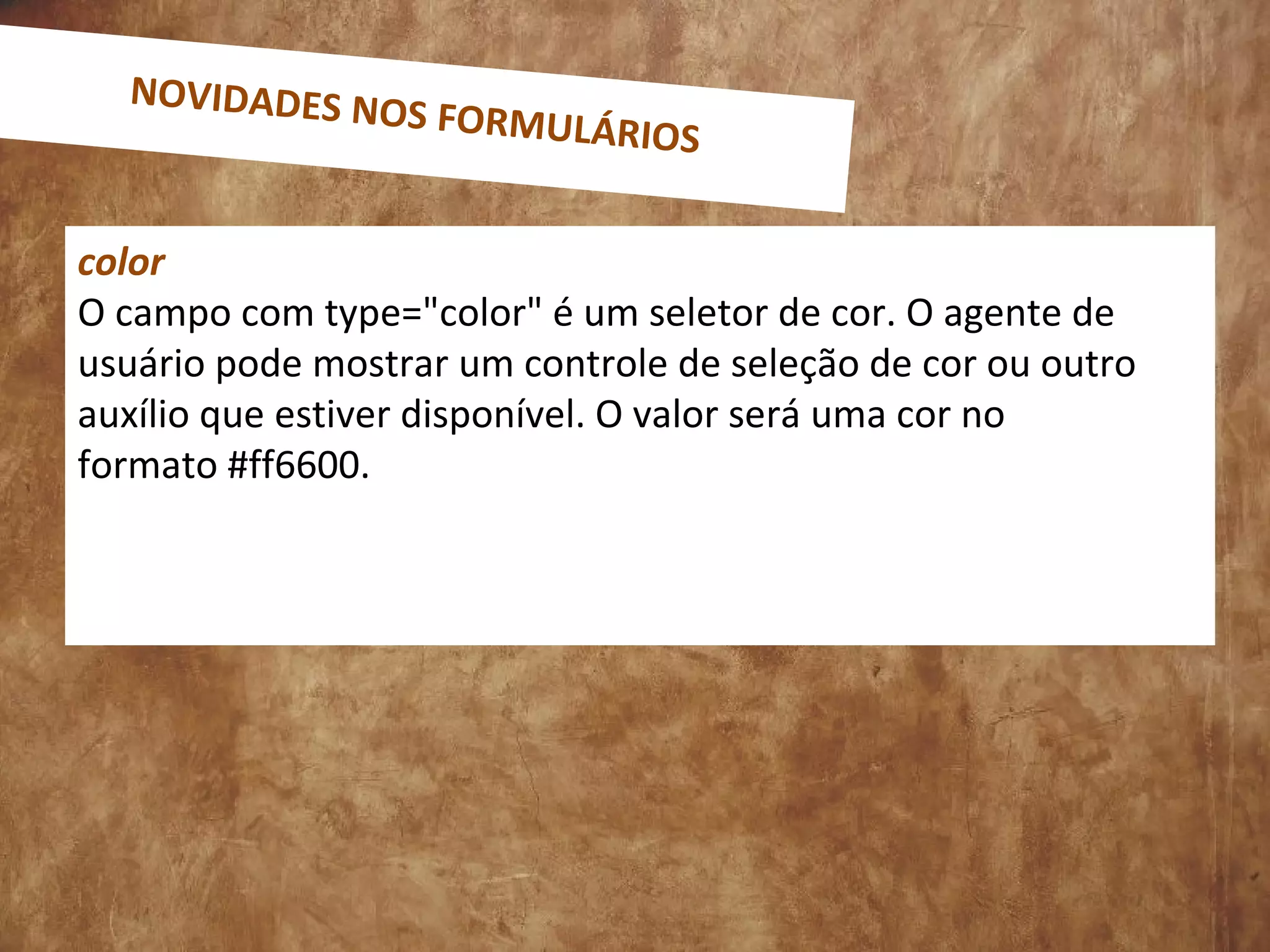 color
O campo com type="color" é um seletor de cor. O agente de
usuário pode mostrar um controle de seleção de cor ou outro
auxílio que estiver disponível. O valor será uma cor no
formato #ff6600.
NOVIDADES NOS FORMULÁRIOS
 