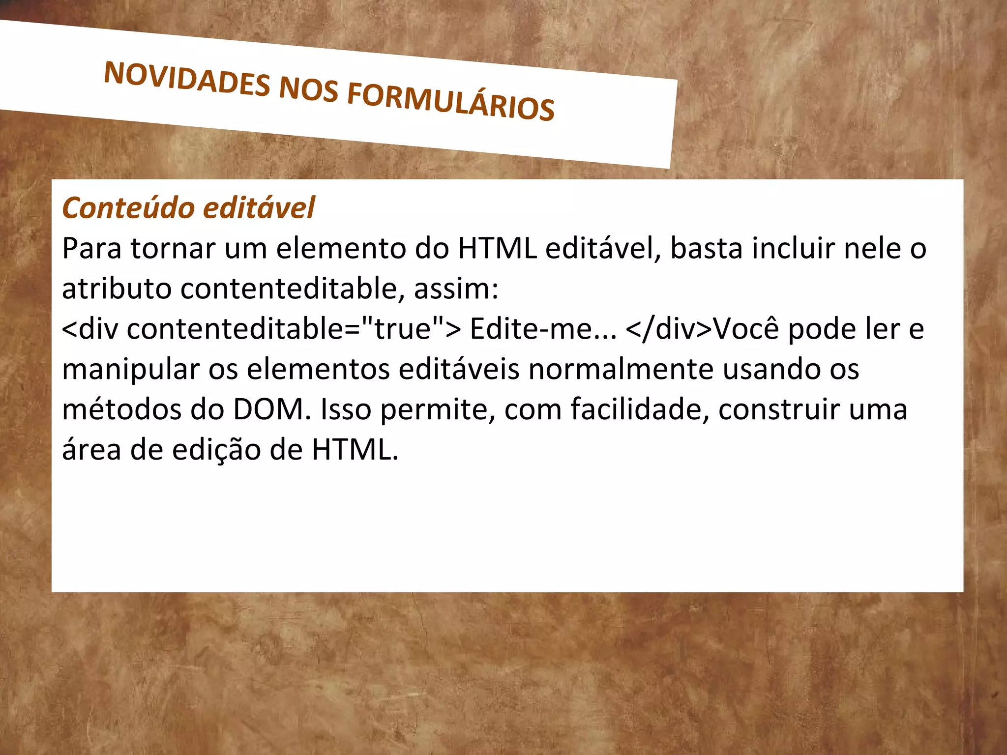Conteúdo editável
Para tornar um elemento do HTML editável, basta incluir nele o
atributo contenteditable, assim:
<div contenteditable="true"> Edite-me... </div>Você pode ler e
manipular os elementos editáveis normalmente usando os
métodos do DOM. Isso permite, com facilidade, construir uma
área de edição de HTML.
NOVIDADES NOS FORMULÁRIOS
 