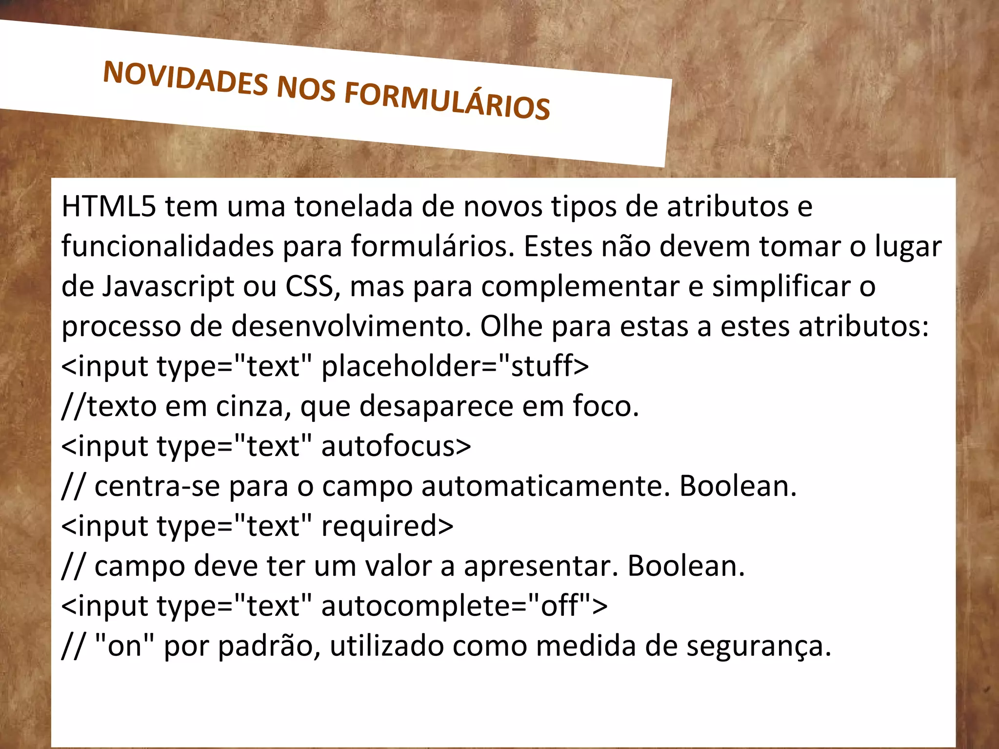 HTML5 tem uma tonelada de novos tipos de atributos e
funcionalidades para formulários. Estes não devem tomar o lugar
de Javascript ou CSS, mas para complementar e simplificar o
processo de desenvolvimento. Olhe para estas a estes atributos:
<input type="text" placeholder="stuff>
//texto em cinza, que desaparece em foco.
<input type="text" autofocus>
// centra-se para o campo automaticamente. Boolean.
<input type="text" required>
// campo deve ter um valor a apresentar. Boolean.
<input type="text" autocomplete="off">
// "on" por padrão, utilizado como medida de segurança.
NOVIDADES NOS FORMULÁRIOS
 