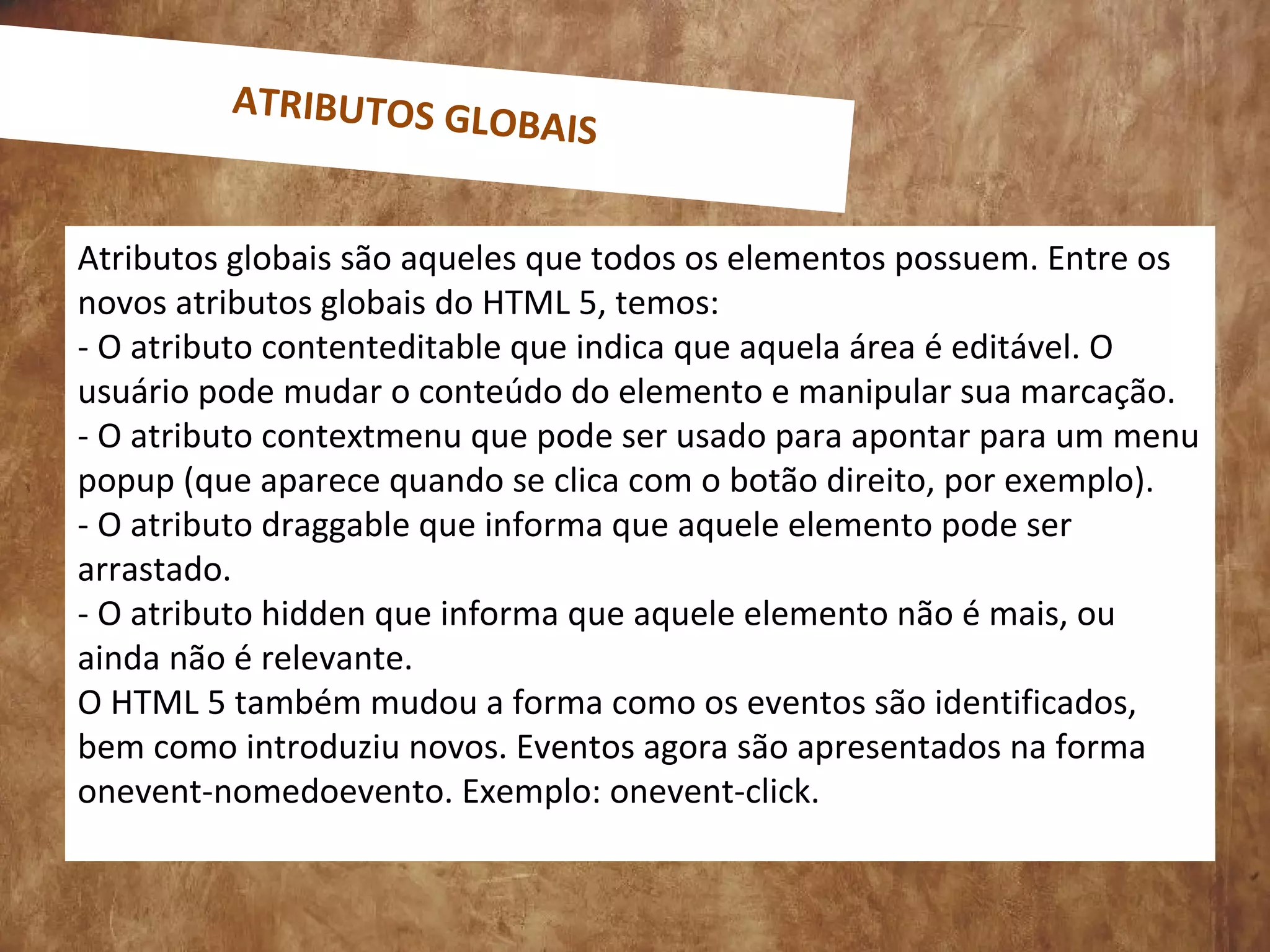 Atributos globais são aqueles que todos os elementos possuem. Entre os
novos atributos globais do HTML 5, temos:
- O atributo contenteditable que indica que aquela área é editável. O
usuário pode mudar o conteúdo do elemento e manipular sua marcação.
- O atributo contextmenu que pode ser usado para apontar para um menu
popup (que aparece quando se clica com o botão direito, por exemplo).
- O atributo draggable que informa que aquele elemento pode ser
arrastado.
- O atributo hidden que informa que aquele elemento não é mais, ou
ainda não é relevante.
O HTML 5 também mudou a forma como os eventos são identificados,
bem como introduziu novos. Eventos agora são apresentados na forma
onevent-nomedoevento. Exemplo: onevent-click.
ATRIBUTOS GLOBAIS
 