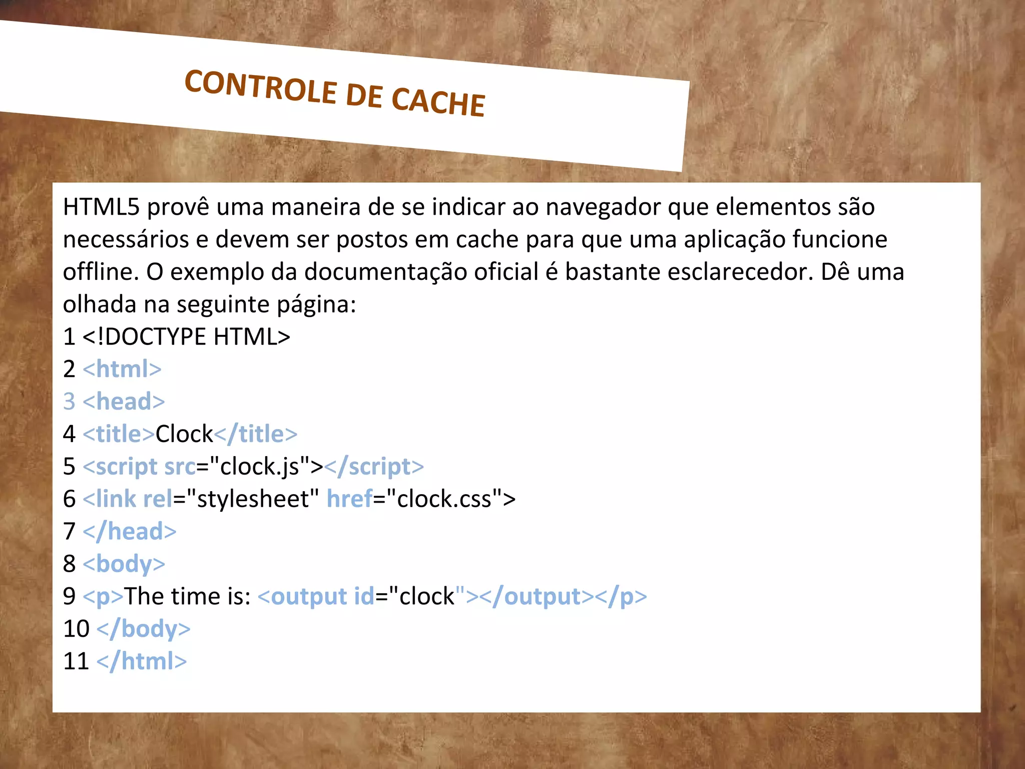 HTML5 provê uma maneira de se indicar ao navegador que elementos são
necessários e devem ser postos em cache para que uma aplicação funcione
offline. O exemplo da documentação oficial é bastante esclarecedor. Dê uma
olhada na seguinte página:
1 <!DOCTYPE HTML>
2 <html>
3 <head>
4 <title>Clock</title>
5 <script src="clock.js"></script>
6 <link rel="stylesheet" href="clock.css">
7 </head>
8 <body>
9 <p>The time is: <output id="clock"></output></p>
10 </body>
11 </html>
CONTROLE DE CACHE
 