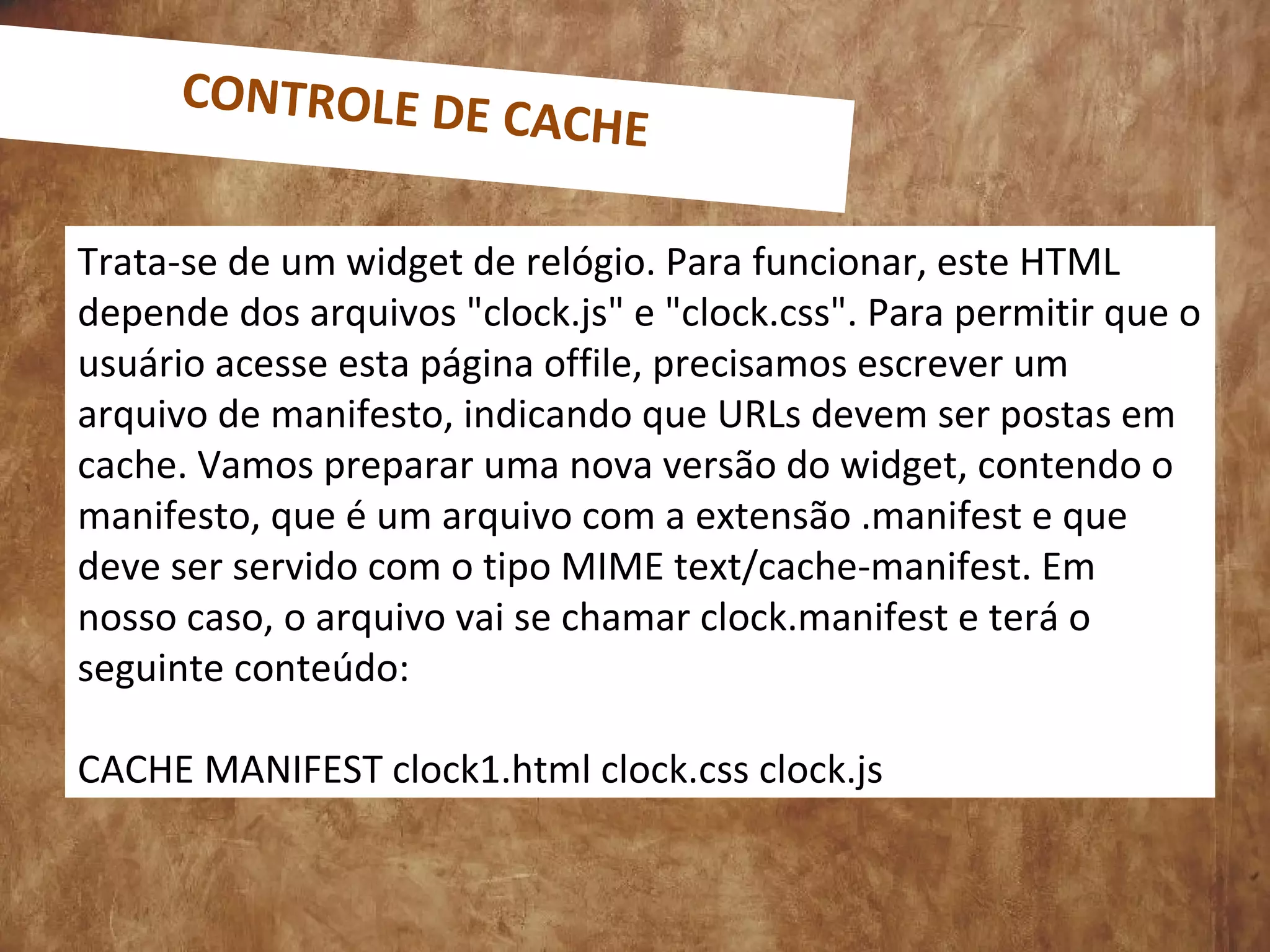 Trata-se de um widget de relógio. Para funcionar, este HTML
depende dos arquivos "clock.js" e "clock.css". Para permitir que o
usuário acesse esta página offile, precisamos escrever um
arquivo de manifesto, indicando que URLs devem ser postas em
cache. Vamos preparar uma nova versão do widget, contendo o
manifesto, que é um arquivo com a extensão .manifest e que
deve ser servido com o tipo MIME text/cache-manifest. Em
nosso caso, o arquivo vai se chamar clock.manifest e terá o
seguinte conteúdo:
CACHE MANIFEST clock1.html clock.css clock.js
CONTROLE DE CACHE
 